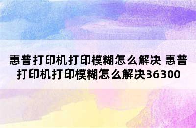 惠普打印机打印模糊怎么解决 惠普打印机打印模糊怎么解决36300